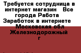 Требуется сотрудница в интернет-магазин - Все города Работа » Заработок в интернете   . Московская обл.,Железнодорожный г.